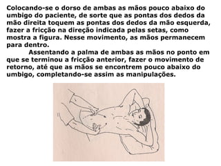 Colocando-se o dorso de ambas as mãos pouco abaixo do
umbigo do paciente, de sorte que as pontas dos dedos da
mão direita toquem as pontas dos dedos da mão esquerda,
fazer a fricção na direção indicada pelas setas, como
mostra a figura. Nesse movimento, as mãos permanecem
para dentro.
Assentando a palma de ambas as mãos no ponto em
que se terminou a fricção anterior, fazer o movimento de
retorno, até que as mãos se encontrem pouco abaixo do
umbigo, completando-se assim as manipulações.
 