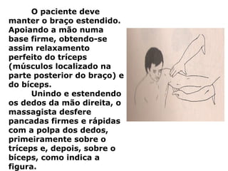 O paciente deve
manter o braço estendido.
Apoiando a mão numa
base firme, obtendo-se
assim relaxamento
perfeito do tríceps
(músculos localizado na
parte posterior do braço) e
do bíceps.
Unindo e estendendo
os dedos da mão direita, o
massagista desfere
pancadas firmes e rápidas
com a polpa dos dedos,
primeiramente sobre o
tríceps e, depois, sobre o
bíceps, como indica a
figura.
 