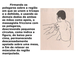 Firmando os
polegares sobre a região
em que se unem o tríceps
e o deltóide, e usando os
demais dedos de ambas
as mãos como apoio, o
massagista fricciona com
os polegares,
descrevendo pequenos
círculos, como indica a
figura, de baixo para
cima, permanecendo
descansadamente
apoiado sobre uma mesa,
a fim de relaxar os
músculos da região
manipulada.
 