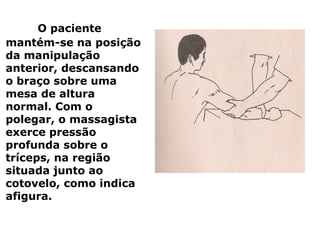 O paciente
mantém-se na posição
da manipulação
anterior, descansando
o braço sobre uma
mesa de altura
normal. Com o
polegar, o massagista
exerce pressão
profunda sobre o
tríceps, na região
situada junto ao
cotovelo, como indica
afigura.
 