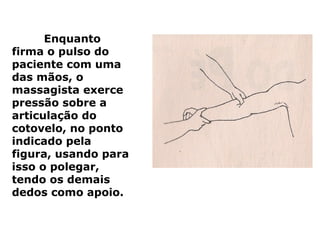 Enquanto
firma o pulso do
paciente com uma
das mãos, o
massagista exerce
pressão sobre a
articulação do
cotovelo, no ponto
indicado pela
figura, usando para
isso o polegar,
tendo os demais
dedos como apoio.
 