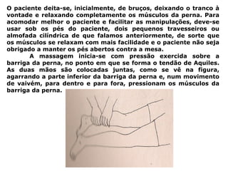 O paciente deita-se, inicialmente, de bruços, deixando o tranco à
vontade e relaxando completamente os músculos da perna. Para
acomodar melhor o paciente e facilitar as manipulações, deve-se
usar sob os pés do paciente, dois pequenos travesseiros ou
almofada cilíndrica de que falamos anteriormente, de sorte que
os músculos se relaxam com mais facilidade e o paciente não seja
obrigado a manter os pés abertos contra a mesa.
A massagem inicia-se com pressão exercida sobre a
barriga da perna, no ponto em que se forma o tendão de Aquiles.
As duas mãos são colocadas juntas, como se vê na figura,
agarrando a parte inferior da barriga da perna e, num movimento
de vaivém, para dentro e para fora, pressionam os músculos da
barriga da perna.
 