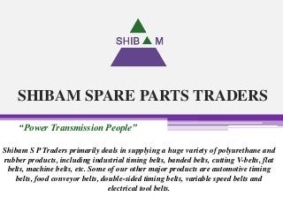 SHIBAM SPARE PARTS TRADERS
“Power Transmission People”
Shibam S P Traders primarily deals in supplying a huge variety of polyurethane and
rubber products, including industrial timing belts, banded belts, cutting V-belts, flat
belts, machine belts, etc. Some of our other major products are automotive timing
belts, food conveyor belts, double-sided timing belts, variable speed belts and
electrical tool belts.
 