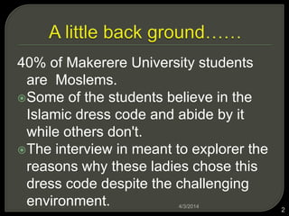 40% of Makerere University students
are Moslems.
?Some of the students believe in the
Islamic dress code and abide by it
while others don't.
?The interview in meant to explorer the
reasons why these ladies chose this
dress code despite the challenging
environment. 4/3/2014
2
 