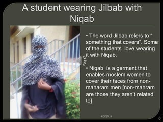? The word Jilbab refers to 
something that covers. Some
of the students love wearing
it with Niqab.
? Niqab is a germent that
enables moslem women to
cover their faces from non-
maharam men [non-mahram
are those they arent related
to]
4/3/2014
6
 