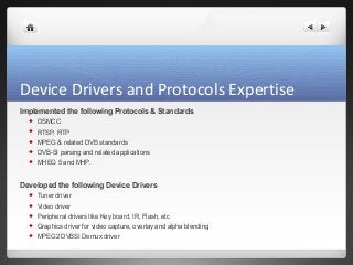 Device Drivers and Protocols Expertise 
Implemented the following Protocols & Standards 
 DSMCC 
 RTSP, RTP 
 MPEG & related DVB standards 
 DVB-SI parsing and related applications 
 MHEG 5 and MHP. 
Developed the following Device Drivers 
 Tuner driver 
 Video driver 
 Peripheral drivers like Key board, IR, Flash, etc 
 Graphics driver for video capture, overlay and alpha blending 
 MPEG2 DVBSI Demux driver 
 