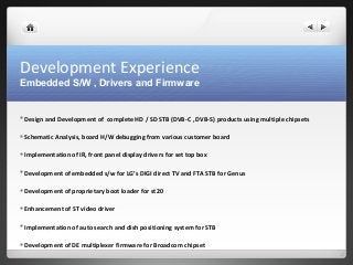 Development Experience 
Embedded S/W , Drivers and Firmware 
Design and Development of complete HD / SD STB (DVB-C , DVB-S) products using multiple chipsets 
Schematic Analysis, board H/W debugging from various customer board 
Implementation of IR, front panel display drivers for set top box 
Development of embedded s/w for LG’s DIGI direct TV and FTA STB for Genus 
Development of proprietary boot loader for st20 
Enhancement of ST video driver 
Implementation of auto search and dish positioning system for STB 
Development of DE multiplexer firmware for Broadcom chipset 
 