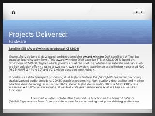 Projects Delivered: 
Hardware 
Satellite STB (Award winning product at CES2009) 
Successfully designed, developed and debugged the award winning DVR satellite Set Top Box 
board at board/system level. This award winning DVR satellite STB at CES2009 is based on 
Broadcom BCM7400 chipset which provides dual-channel, high-definition satellite and cable set-top 
box solution offering up to a two-user, two-television experience and offering integrated AVC 
(H.264/MPEG-4 Part 10) and VC-1 video decoding technology. 
It combines a data transport processor, dual high-definition AVC/VC-1/MPEG-2 video decoders, 
dual advanced-audio decoders, 2D/3D graphics processing, high-quality video scaling and motion 
adaptive de-interlacing, seven video DACs, stereo high-fidelity audio DACs, a MIPS 4380 class 
processor with FPU, and a peripheral control units providing a variety of set-top box control 
functions. 
This solution also includes the transcoding function in the form of DaVinci 
(DM6467) processor from TI, essentially meant for trans-coding and place shifting application. 
 