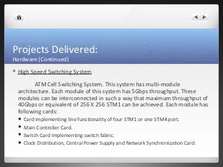 Projects Delivered: 
Hardware (Continued) 
 High Speed Switching System 
ATM Cell Switching System. This system has multi-module 
architecture. Each module of this system has 5Gbps throughput. These 
modules can be interconnected in such a way that maximum throughput of 
40Gbps or equivalent of 256 X 256 STM1 can be achieved. Each module has 
following cards: 
 Card implementing line functionality of four STM1 or one STM4 port. 
 Main Controller Card. 
 Switch Card implementing switch fabric. 
 Clock Distribution, Central Power Supply and Network Synchronization Card. 
 