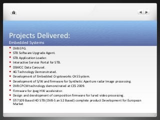 Projects Delivered: 
Embedded Systems 
 DVB EPG. 
 STB Software Upgrade Agent. 
 STB Application Loader. 
 Interactive Service Portal for STB. 
 DSMCC Data Carousel. 
 4G Technology Demonstrated. 
 Development of Embedded Cryptoworks CAS System. 
 Development of S/W and firmware for Synthetic Aperture radar Image processing. 
 DVB CPCM technology demonstrated at CES 2009. 
 Firmware for Jpeg HW accelerator. 
 Design and development of composition firmware for lured video processing. 
 STi7109 Based HD STB (DVB-S an S2 Based) complete product Development for European 
Market 
