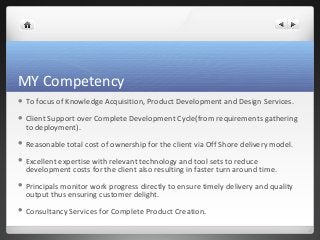 MY Competency 
 To focus of Knowledge Acquisition, Product Development and Design Services. 
 Client Support over Complete Development Cycle(from requirements gathering 
to deployment). 
 Reasonable total cost of ownership for the client via Off Shore delivery model. 
 Excellent expertise with relevant technology and tool sets to reduce 
development costs for the client also resulting in faster turn around time. 
 Principals monitor work progress directly to ensure timely delivery and quality 
output thus ensuring customer delight. 
 Consultancy Services for Complete Product Creation. 
 