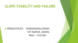 SLOPE STABILITY AND FAILURE
 PRESENTED BY- SHIBASOUMYA GHOSH
NIT RAIPUR, MINING
ROLL- 14121061
 