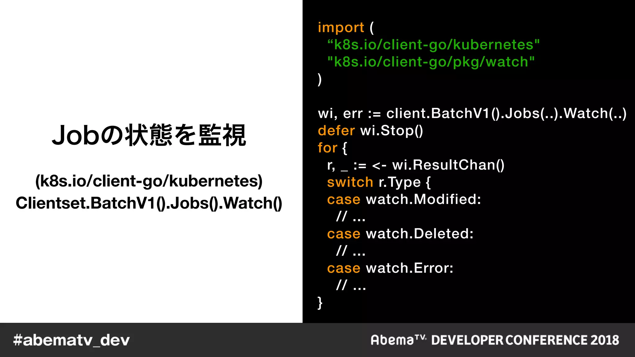 import (
“k8s.io/client-go/kubernetes"
"k8s.io/client-go/pkg/watch"
)
wi, err := client.BatchV1().Jobs(..).Watch(..)
defer wi.Stop()
for {
r, _ := <- wi.ResultChan()
switch r.Type {
case watch.Modified:
// ...
case watch.Deleted:
// ...
case watch.Error:
// …
}
(k8s.io/client-go/kubernetes) 
Clientset.BatchV1().Jobs().Watch()
 