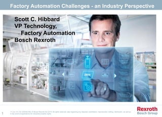17-Jun-15 | DC-IA/ENG-NA | © Bosch Rexroth AG 2015. All rights reserved, also regarding any disposal, exploitation, reproduction, editing, distribution, as well as
in the event of applications for industrial property rights.
Factory Automation Challenges - an Industry Perspective
1
Scott C. Hibbard
VP Technology,
Factory Automation
Bosch Rexroth
 