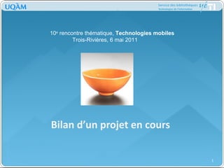 Bilan d’un projet en cours 10 e  rencontre thématique,  Technologies mobiles Trois-Rivières, 6 mai 2011 