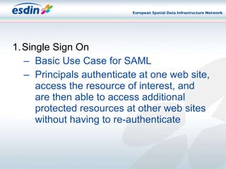 Single Sign On Basic Use Case for SAML Principals authenticate at one web site, access the resource of interest, and are then able to access additional protected resources at other web sites without having to re-authenticate 