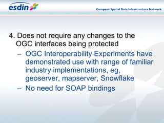 4. Does not require any changes to the OGC interfaces being protected OGC Interoperability Experiments have demonstrated use with range of familiar industry implementations, eg, geoserver, mapserver, Snowflake No need for SOAP bindings 