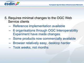 5. Requires minimal changes to the OGC Web Service clients Reference implementation available 6 organisations through OGC Interoperability Experiment have made changes Some products now commercially available Browser relatively easy, desktop harder Took weeks, not months 