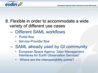 8. Flexible in order to accommodate a wide variety of different use cases Different SAML workflows Portal flow Service Provider flow SAML already used by GI community European Space Agency “User Management Interfaces for Earth Observation Services” Where are the interoperability points? 