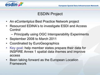 ESDIN Project An eContent plus  Best Practice Network project Resourced EDINA’s to investigate ESDI and Access Control Principally using OGC Interoperability Experiments September 2008 to March 2011 Coordinated by EuroGeographics Key goal : help member states prepare their data for INSPIRE Annex 1 spatial data themes and improve access Been taking forward as the European Location Framework 