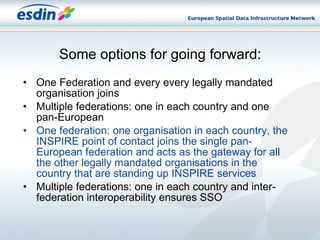 Some options for going forward: One Federation and every every legally mandated organisation joins Multiple federations: one in each country and one pan-European  One federation: one organisation in each country, the INSPIRE point of contact joins the single pan-European federation and acts as the gateway for all the other legally mandated organisations in the country that are standing up INSPIRE services Multiple federations: one in each country and inter-federation interoperability ensures SSO 