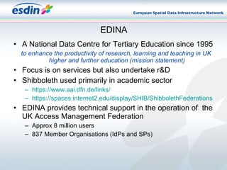 EDINA A National Data Centre for Tertiary Education since 1995 to enhance the productivity of research, learning and teaching in UK higher and further education (mission statement)   Focus is on services but also undertake r&D Shibboleth used primarily in academic sector https:// www.aai.dfn.de /links/ https://spaces.internet2.edu/display/SHIB/ShibbolethFederations EDINA provides technical support in the operation of  the UK Access Management Federation Approx 8 million users 837 Member Organisations (IdPs and SPs) 