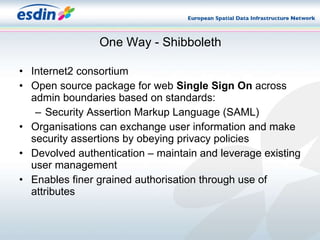 One Way - Shibboleth Internet2 consortium Open source package for web  Single Sign On  across admin boundaries based on standards: Security Assertion Markup Language (SAML)‏ Organisations can exchange user information and make security assertions by obeying privacy policies Devolved authentication – maintain and leverage existing user management Enables finer grained authorisation through use of attributes  
