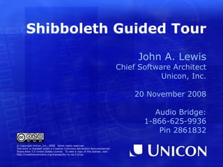 Shibboleth Guided Tour John A. Lewis Chief Software Architect Unicon, Inc. 20 November 2008 © Copyright Unicon, Inc., 2008.  Some rights reserved. This work is licensed under a Creative Commons Attribution-Noncommercial- Share Alike 3.0 United States License.  To view a copy of this license, visit: http://creativecommons.org/licenses/by-nc-sa/3.0/us/ 