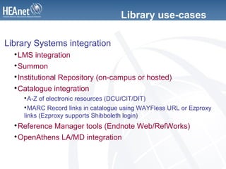 Library use-cases
Library Systems integration

LMS integration

Summon

Institutional Repository (on-campus or hosted)

Catalogue integration

A-Z of electronic resources (DCU/CIT/DIT)

MARC Record links in catalogue using WAYFless URL or Ezproxy
links (Ezproxy supports Shibboleth login)

Reference Manager tools (Endnote Web/RefWorks)

OpenAthens LA/MD integration
 