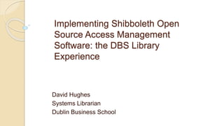 Implementing Shibboleth Open
Source Access Management
Software: the DBS Library
Experience
David Hughes
Systems Librarian
Dublin Business School
 