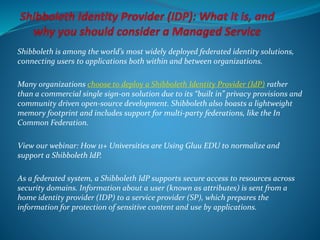 Shibboleth is among the world’s most widely deployed federated identity solutions,
connecting users to applications both within and between organizations.
Many organizations choose to deploy a Shibboleth Identity Provider (IdP) rather
than a commercial single sign-on solution due to its “built in” privacy provisions and
community driven open-source development. Shibboleth also boasts a lightweight
memory footprint and includes support for multi-party federations, like the In
Common Federation.
View our webinar: How 11+ Universities are Using Gluu EDU to normalize and
support a Shibboleth IdP.
As a federated system, a Shibboleth IdP supports secure access to resources across
security domains. Information about a user (known as attributes) is sent from a
home identity provider (IDP) to a service provider (SP), which prepares the
information for protection of sensitive content and use by applications.
 