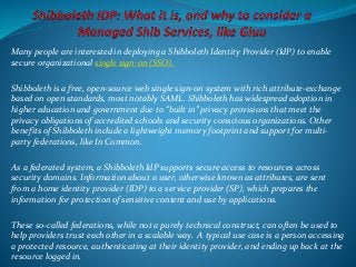 Many people are interested in deploying a Shibboleth Identity Provider (IdP) to enable
secure organizational single sign-on (SSO).
Shibboleth is a free, open-source web single sign-on system with rich attribute-exchange
based on open standards, most notably SAML. Shibboleth has widespread adoption in
higher education and government due to “built in” privacy provisions that meet the
privacy obligations of accredited schools and security conscious organizations. Other
benefits of Shibboleth include a lightweight memory footprint and support for multi-
party federations, like In Common.
As a federated system, a Shibboleth IdP supports secure access to resources across
security domains. Information about a user, otherwise known as attributes, are sent
from a home identity provider (IDP) to a service provider (SP), which prepares the
information for protection of sensitive content and use by applications.
These so-called federations, while not a purely technical construct, can often be used to
help providers trust each other in a scalable way. A typical use case is a person accessing
a protected resource, authenticating at their identity provider, and ending up back at the
resource logged in.
 