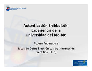 Autenticación Shibboleth:
        Experiencia de la
     Universidad del Bío-Bío
           Acceso Federado a
Bases de Datos Electrónicas de Información
             Científica (BEIC)
 