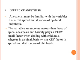 • SPREAD OF ANESTHESIA
• Anesthetist must be familiar with the variables
that affect spread and duration of epidural
anesthesia
• The variables are more numerous than those of
spinal anesthesia and baricity plays a VERY
small factor when dealing with epidurals,
whereas in a spinal, baricity is a KEY factor in
spread and distribution of the block
 