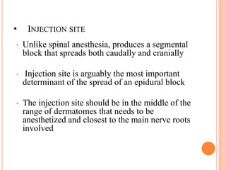 • INJECTION SITE
• Unlike spinal anesthesia, produces a segmental
block that spreads both caudally and cranially
• Injection site is arguably the most important
determinant of the spread of an epidural block
• The injection site should be in the middle of the
range of dermatomes that needs to be
anesthetized and closest to the main nerve roots
involved
 