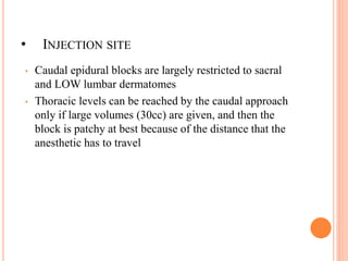 • INJECTION SITE
• Caudal epidural blocks are largely restricted to sacral
and LOW lumbar dermatomes
• Thoracic levels can be reached by the caudal approach
only if large volumes (30cc) are given, and then the
block is patchy at best because of the distance that the
anesthetic has to travel
 