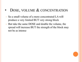 • DOSE, VOLUME & CONCENTRATION
• So a small volume of a more concentrated LA will
produce a very limited BUT very strong block
• But take the same DOSE and double the volume, the
spread will increase BUT the strength of the block may
not be as intense
 