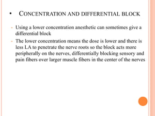 • CONCENTRATION AND DIFFERENTIAL BLOCK
• Using a lower concentration anesthetic can sometimes give a
differential block
• The lower concentration means the dose is lower and there is
less LA to penetrate the nerve roots so the block acts more
peripherally on the nerves, differentially blocking sensory and
pain fibers over larger muscle fibers in the center of the nerves
 