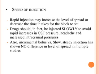 • SPEED OF INJECTION
• Rapid injection may increase the level of spread or
decrease the time it takes for the block to set
• Drugs should, in fact, be injected SLOWLY to avoid
rapid increases in CSF pressure, headache and
increased intracranial pressures
• Also, incremental bolus vs. Slow, steady injection has
shown NO difference in level of spread in multiple
studies
 