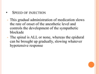 • SPEED OF INJECTION
• This gradual administration of medication slows
the rate of onset of the anesthetic level and
controls the development of the sympathetic
blockade
• The spinal is ALL or none, whereas the epidural
can be brought up gradually, slowing whatever
hypotensive response
 