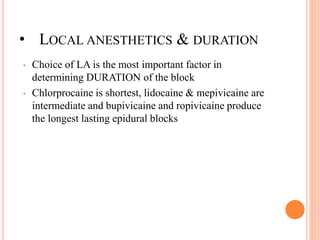 • LOCAL ANESTHETICS & DURATION
• Choice of LA is the most important factor in
determining DURATION of the block
• Chlorprocaine is shortest, lidocaine & mepivicaine are
intermediate and bupivicaine and ropivicaine produce
the longest lasting epidural blocks
 
