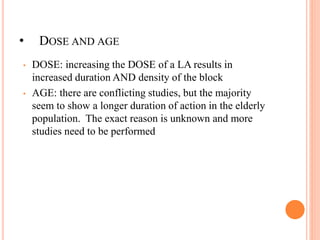 • DOSE AND AGE
• DOSE: increasing the DOSE of a LA results in
increased duration AND density of the block
• AGE: there are conflicting studies, but the majority
seem to show a longer duration of action in the elderly
population. The exact reason is unknown and more
studies need to be performed
 