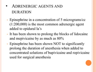 • ADRENERGIC AGENTS AND
DURATION
• Epinephrine in a concentration of 5 micrograms/cc
(1:200,000) is the most common adrenergic agent
added to epidural la’s
• It has been shown to prolong the blocks of lidocaine
and mepivicaine by as much as 80%
• Epinephrine has been shown NOT to significantly
prolong the duration of anesthesia when added to
concentrated solutions of bupivicaine and ropivicaine
used for surgical anesthesia
 