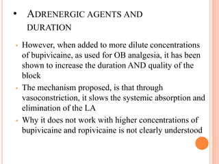 • ADRENERGIC AGENTS AND
DURATION
• However, when added to more dilute concentrations
of bupivicaine, as used for OB analgesia, it has been
shown to increase the duration AND quality of the
block
• The mechanism proposed, is that through
vasoconstriction, it slows the systemic absorption and
elimination of the LA
• Why it does not work with higher concentrations of
bupivicaine and ropivicaine is not clearly understood
 
