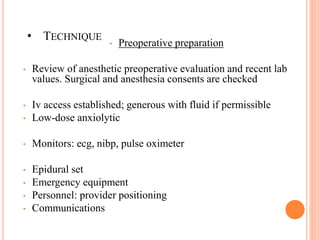• TECHNIQUE
• Preoperative preparation
• Review of anesthetic preoperative evaluation and recent lab
values. Surgical and anesthesia consents are checked
• Iv access established; generous with fluid if permissible
• Low-dose anxiolytic
• Monitors: ecg, nibp, pulse oximeter
• Epidural set
• Emergency equipment
• Personnel: provider positioning
• Communications
 