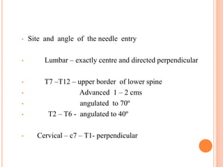 • Site and angle of the needle entry
• Lumbar – exactly centre and directed perpendicular
• T7 –T12 – upper border of lower spine
• Advanced 1 – 2 cms
• angulated to 70º
• T2 – T6 - angulated to 40º
• Cervical – c7 – T1- perpendicular
 