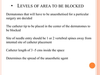 • LEVELS OF AREA TO BE BLOCKED
Dermatomes that will have to be anaesthetised for a particular
surgery are decided
The catheter tip to be placed in the center of the dermatomes to
be blocked
Site of needle entry should be 1 or 2 vertebral spines away from
intented site of catheter placement
Catheter length of 3 -5 cms inside the space
Determines the spread of the anaesthetic agent
 