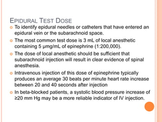 EPIDURAL TEST DOSE
 To identify epidural needles or catheters that have entered an
epidural vein or the subarachnoid space.
 The most common test dose is 3 mL of local anesthetic
containing 5 µmg/mL of epinephrine (1:200,000).
 The dose of local anesthetic should be sufficient that
subarachnoid injection will result in clear evidence of spinal
anesthesia.
 Intravenous injection of this dose of epinephrine typically
produces an average 30 beats per minute heart rate increase
between 20 and 40 seconds after injection
 In beta-blocked patients, a systolic blood pressure increase of
≥20 mm Hg may be a more reliable indicator of IV injection.
 