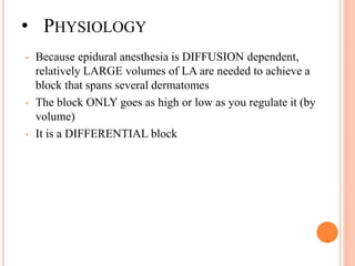 • PHYSIOLOGY
• Because epidural anesthesia is DIFFUSION dependent,
relatively LARGE volumes of LA are needed to achieve a
block that spans several dermatomes
• The block ONLY goes as high or low as you regulate it (by
volume)
• It is a DIFFERENTIAL block
 