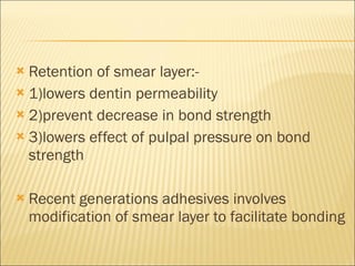 Retention of smear layer:- 1)lowers dentin permeability 2)prevent decrease in bond strength 3)lowers effect of pulpal pressure on bond strength Recent generations adhesives involves modification of smear layer to facilitate bonding 